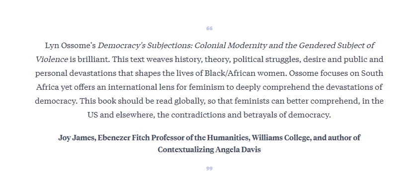 Joy James, Ebenezer Fitch Professor of the Humanities, Williams College, and author of Contextualizing Angela Davis. Reviews: Democracy's Subjections: Colonial Modernity and the Gendered Subject of Violence by Lyn Ossome. Makerere Institute of Social Research (MISR), Makerere University, Kampala Uganda, East Africa.